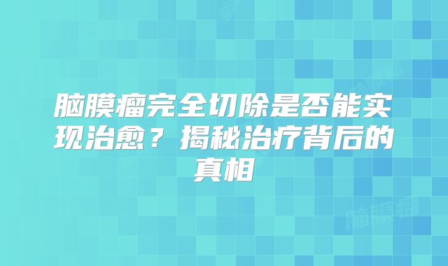 脑膜瘤完全切除是否能实现治愈？揭秘治疗背后的真相