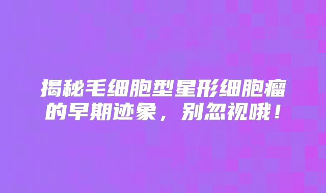 揭秘毛细胞型星形细胞瘤的早期迹象，别忽视哦！