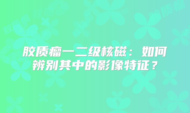 胶质瘤一二级核磁：如何辨别其中的影像特征？
