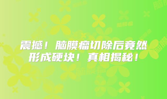 震撼！脑膜瘤切除后竟然形成硬块！真相揭秘！