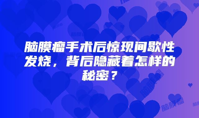 脑膜瘤手术后惊现间歇性发烧，背后隐藏着怎样的秘密？