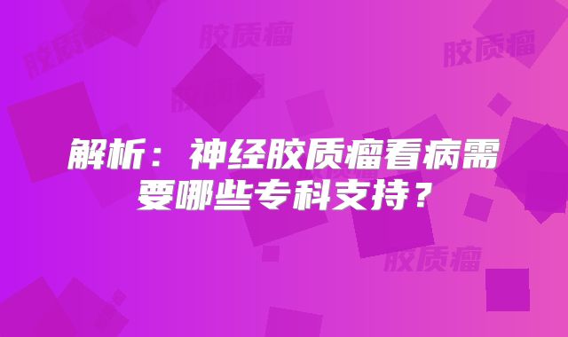 解析：神经胶质瘤看病需要哪些专科支持？