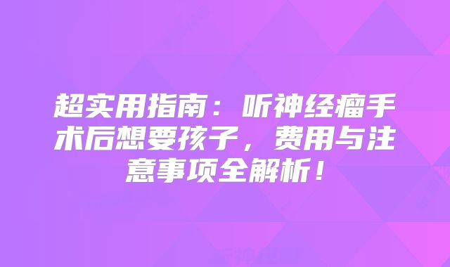 超实用指南：听神经瘤手术后想要孩子，费用与注意事项全解析！