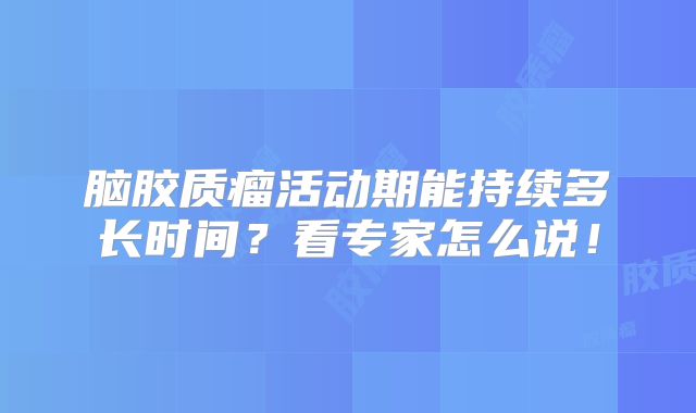 脑胶质瘤活动期能持续多长时间？看专家怎么说！