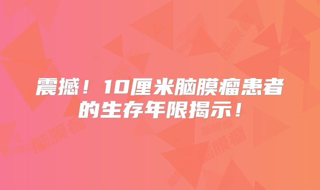 震撼！10厘米脑膜瘤患者的生存年限揭示！