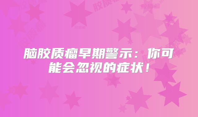 脑胶质瘤早期警示：你可能会忽视的症状！