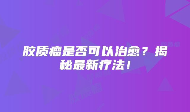 胶质瘤是否可以治愈？揭秘最新疗法！