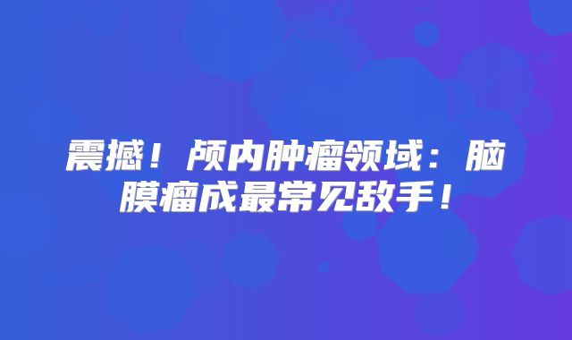 震撼！颅内肿瘤领域：脑膜瘤成最常见敌手！
