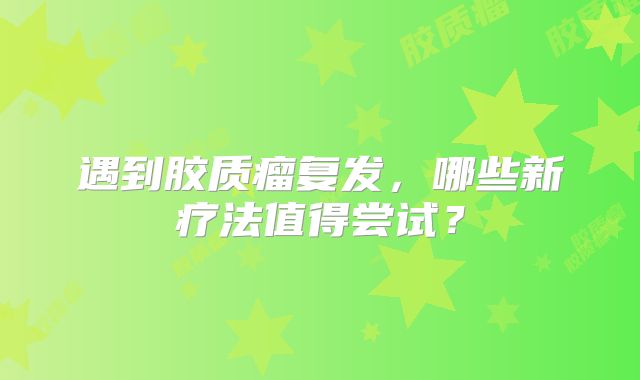 遇到胶质瘤复发，哪些新疗法值得尝试？