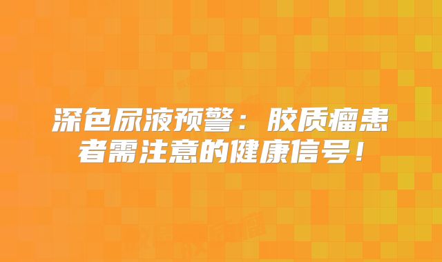 深色尿液预警：胶质瘤患者需注意的健康信号！