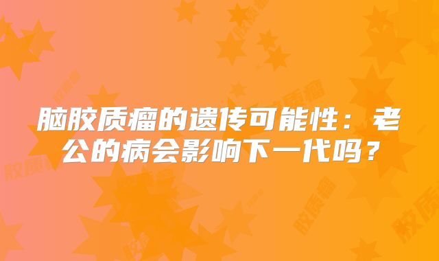 脑胶质瘤的遗传可能性：老公的病会影响下一代吗？