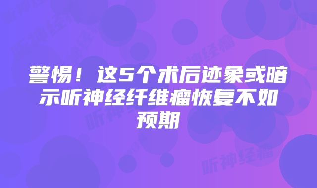 警惕！这5个术后迹象或暗示听神经纤维瘤恢复不如预期