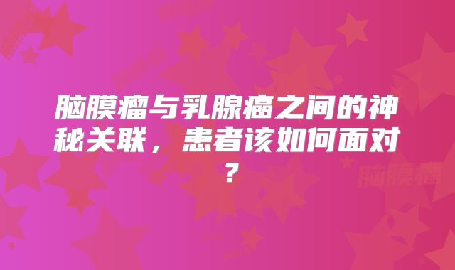脑膜瘤与乳腺癌之间的神秘关联，患者该如何面对？