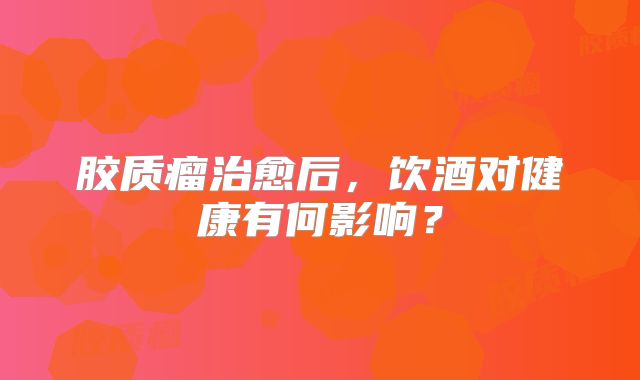 胶质瘤治愈后，饮酒对健康有何影响？