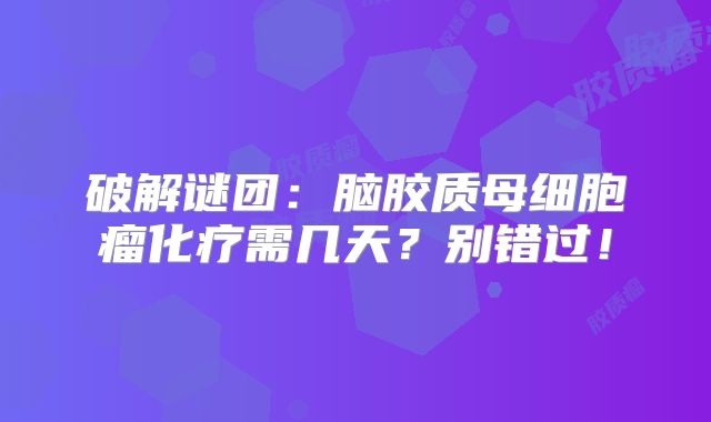 破解谜团：脑胶质母细胞瘤化疗需几天？别错过！