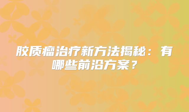 胶质瘤治疗新方法揭秘：有哪些前沿方案？