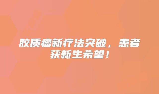胶质瘤新疗法突破，患者获新生希望！