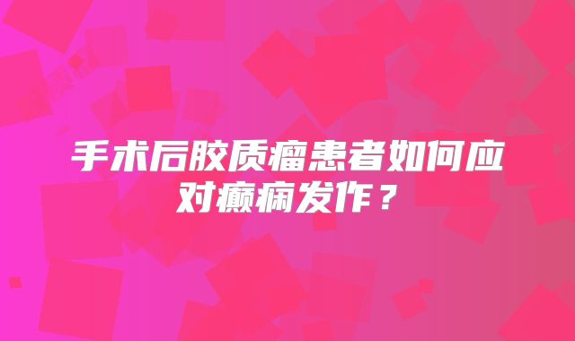 手术后胶质瘤患者如何应对癫痫发作？