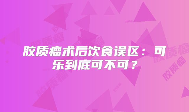 胶质瘤术后饮食误区：可乐到底可不可？