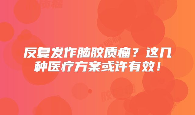 反复发作脑胶质瘤？这几种医疗方案或许有效！