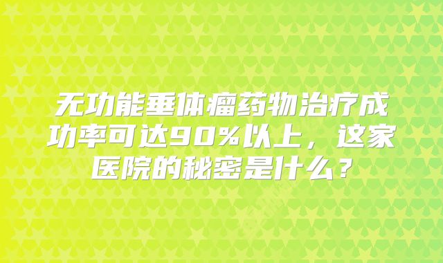 无功能垂体瘤药物治疗成功率可达90%以上，这家医院的秘密是什么？