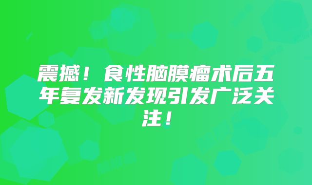 震撼！食性脑膜瘤术后五年复发新发现引发广泛关注！