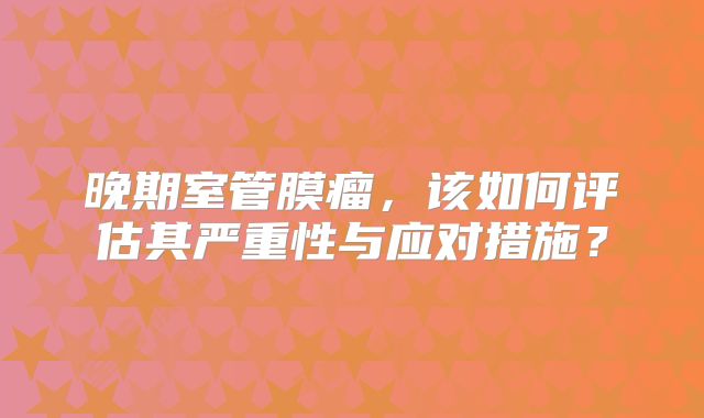 晚期室管膜瘤，该如何评估其严重性与应对措施？