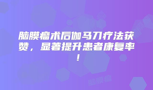 脑膜瘤术后伽马刀疗法获赞，显著提升患者康复率！