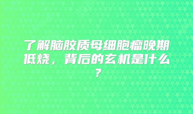 了解脑胶质母细胞瘤晚期低烧，背后的玄机是什么？