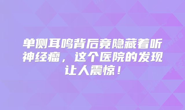 单侧耳鸣背后竟隐藏着听神经瘤，这个医院的发现让人震惊！