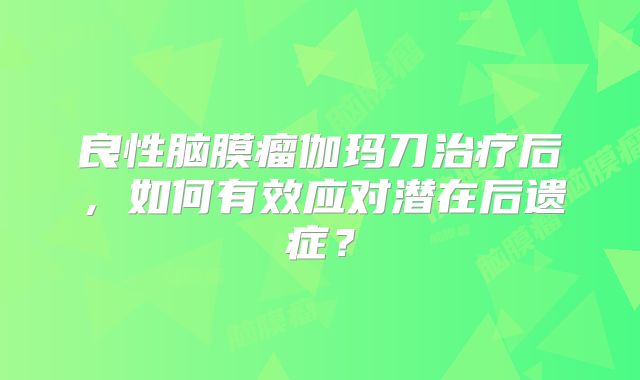 良性脑膜瘤伽玛刀治疗后，如何有效应对潜在后遗症？