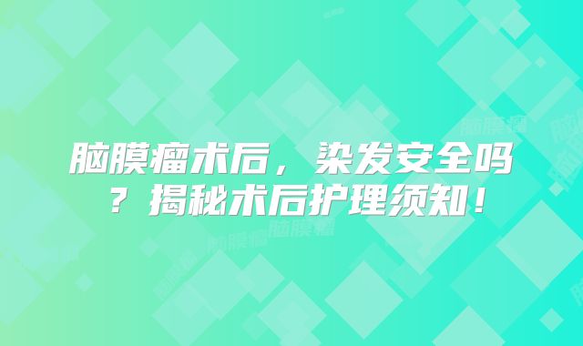 脑膜瘤术后，染发安全吗？揭秘术后护理须知！