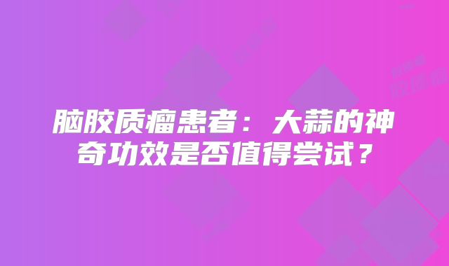 脑胶质瘤患者：大蒜的神奇功效是否值得尝试？