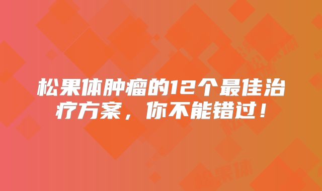 松果体肿瘤的12个最佳治疗方案，你不能错过！