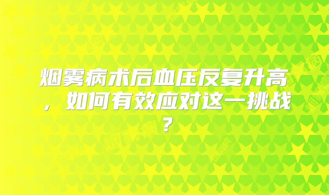 烟雾病术后血压反复升高，如何有效应对这一挑战？