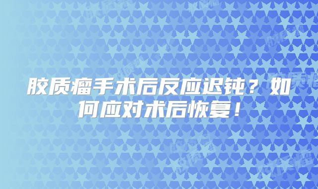 胶质瘤手术后反应迟钝？如何应对术后恢复！