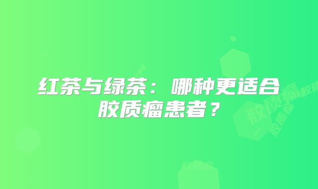 红茶与绿茶：哪种更适合胶质瘤患者？