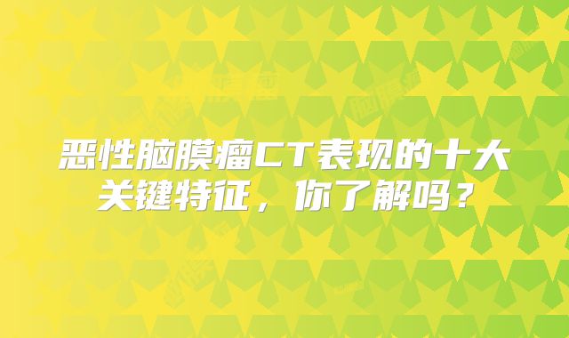 恶性脑膜瘤CT表现的十大关键特征，你了解吗？