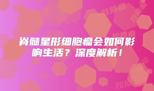 脊髓星形细胞瘤会如何影响生活？深度解析！