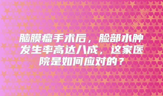 脑膜瘤手术后，脸部水肿发生率高达八成，这家医院是如何应对的？