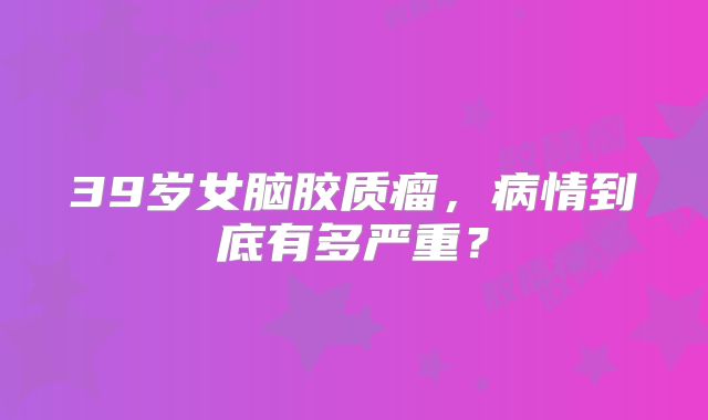 39岁女脑胶质瘤，病情到底有多严重？