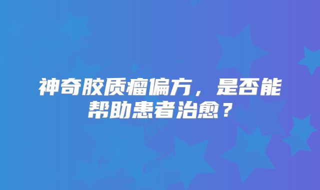 神奇胶质瘤偏方，是否能帮助患者治愈？