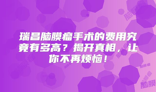 瑞昌脑膜瘤手术的费用究竟有多高？揭开真相，让你不再烦恼！