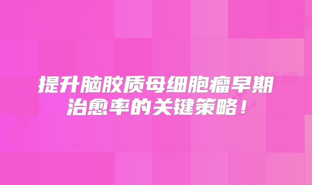 提升脑胶质母细胞瘤早期治愈率的关键策略！