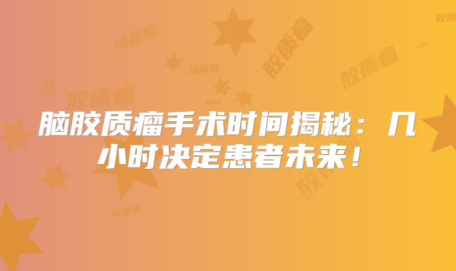 脑胶质瘤手术时间揭秘：几小时决定患者未来！