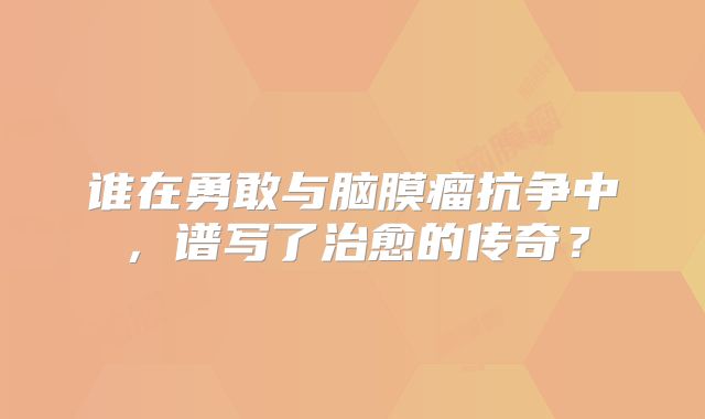 谁在勇敢与脑膜瘤抗争中，谱写了治愈的传奇？