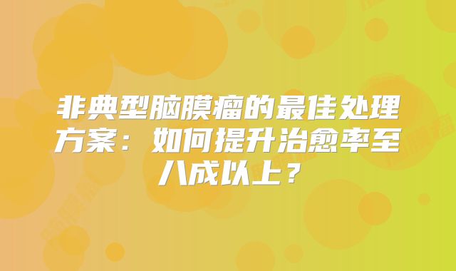非典型脑膜瘤的最佳处理方案：如何提升治愈率至八成以上？