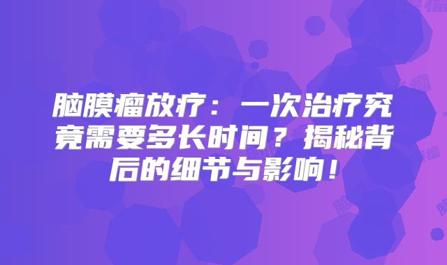 脑膜瘤放疗：一次治疗究竟需要多长时间？揭秘背后的细节与影响！