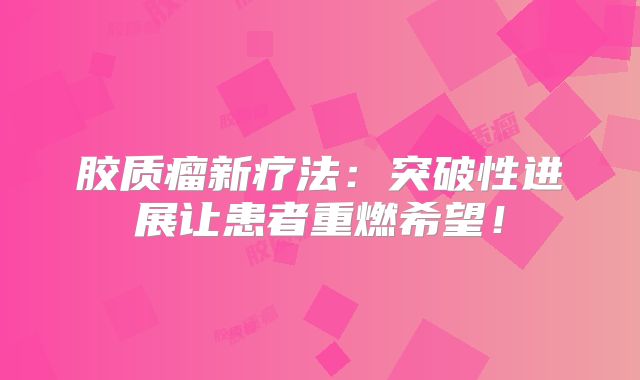 胶质瘤新疗法：突破性进展让患者重燃希望！