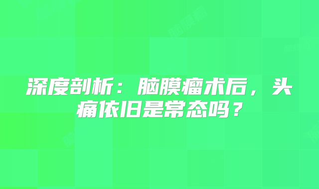 深度剖析：脑膜瘤术后，头痛依旧是常态吗？